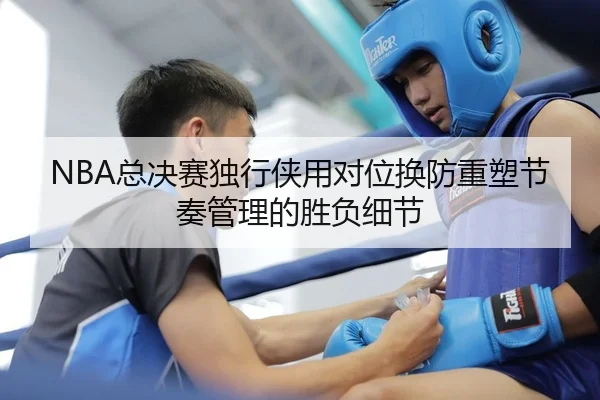 NBA总决赛独行侠用对位换防重塑节奏管理的胜负细节